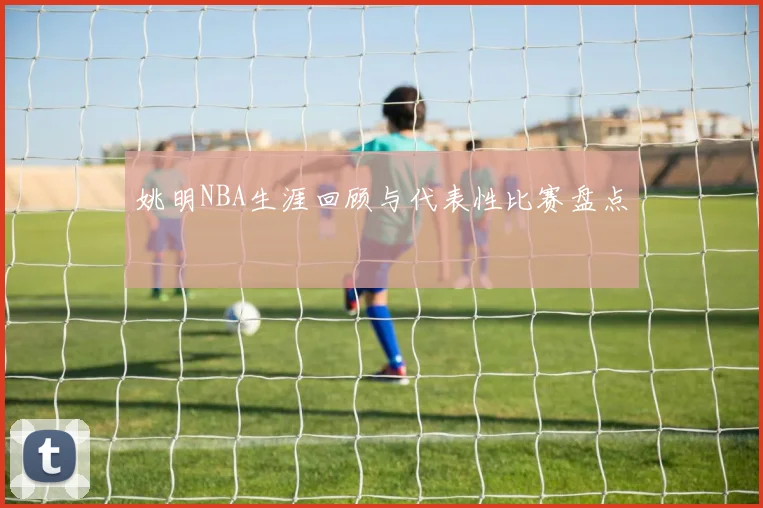 姚明NBA生涯回顾与代表性比赛盘点