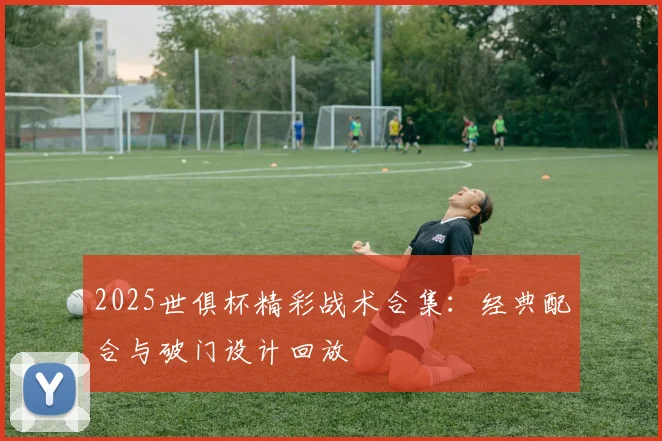 2025世俱杯精彩战术合集：经典配合与破门设计回放