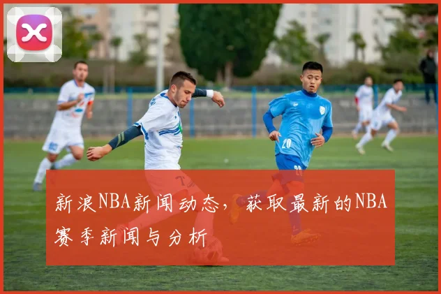 新浪NBA新闻动态，获取最新的NBA赛季新闻与分析