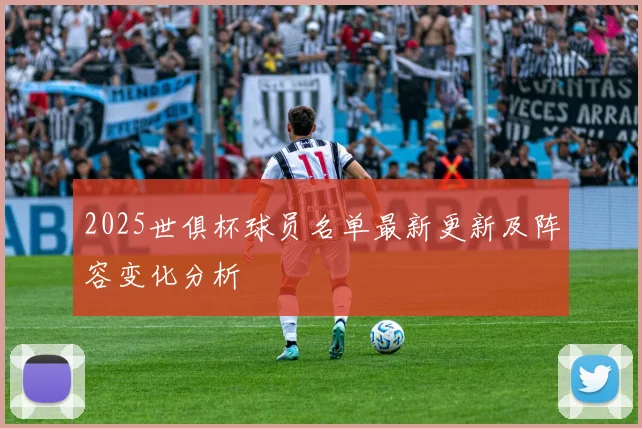 2025世俱杯球员名单最新更新及阵容变化分析